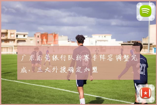 广东东莞银行队新赛季阵容调整完成，三大外援确定加盟