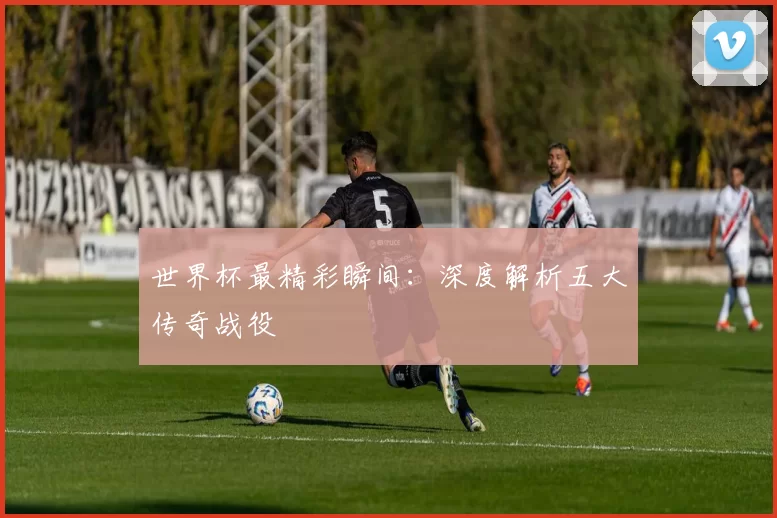 世界杯最精彩瞬间：深度解析五大传奇战役