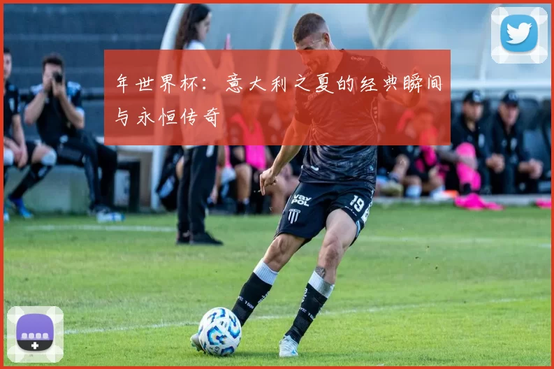 年世界杯:意大利之夏的经典瞬间与永恒传奇