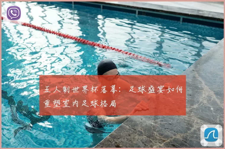 五人制世界杯落幕:足球盛宴如何重塑室内足球格局