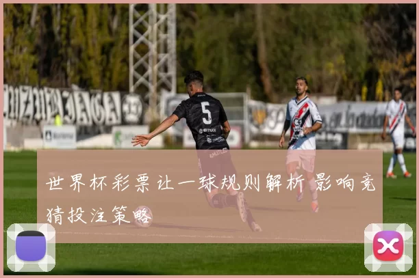 世界杯彩票让一球规则解析 影响竞猜投注策略