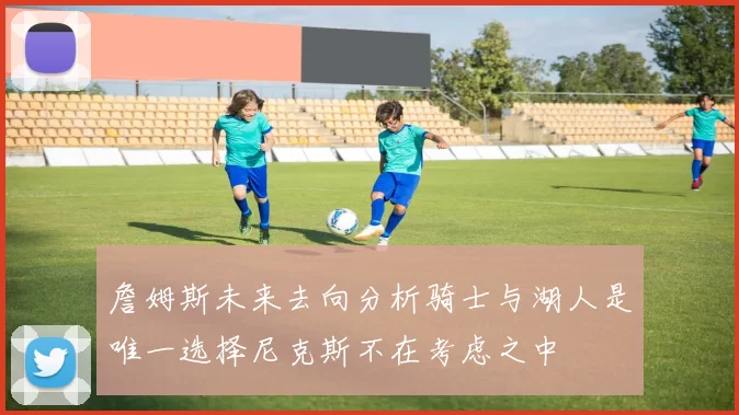詹姆斯未来去向分析骑士与湖人是唯一选择尼克斯不在考虑之中