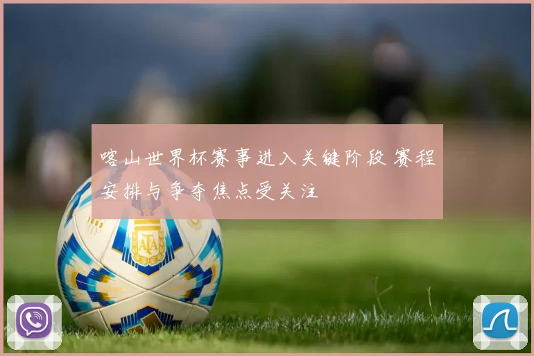 喀山世界杯赛事进入关键阶段 赛程安排与争夺焦点受关注