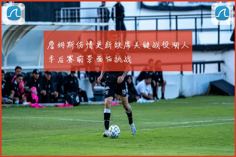 詹姆斯伤情更新缺席关键战役湖人季后赛前景面临挑战