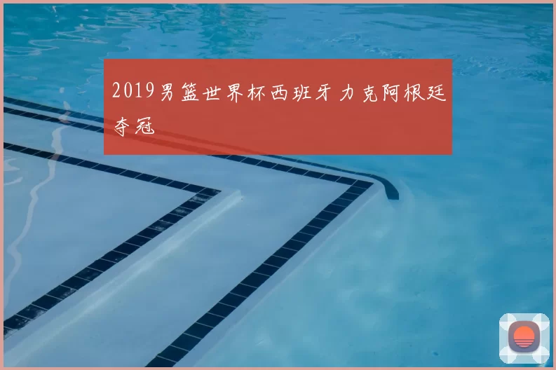 2019男篮世界杯西班牙力克阿根廷夺冠