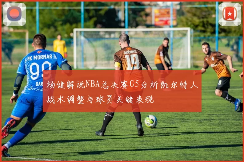 杨健解说NBA总决赛G5分析凯尔特人战术调整与球员关键表现