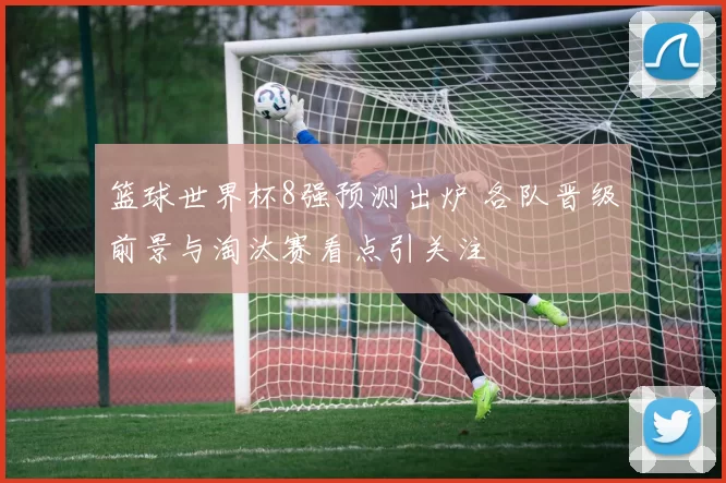 篮球世界杯8强预测出炉 各队晋级前景与淘汰赛看点引关注