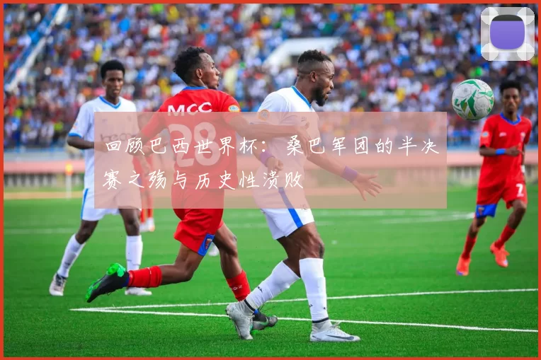 回顾巴西世界杯：桑巴军团的半决赛之殇与历史性溃败