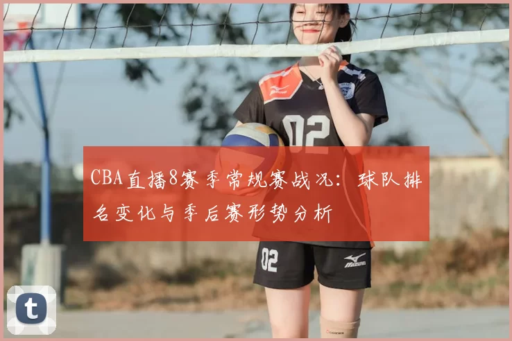 CBA直播8赛季常规赛战况：球队排名变化与季后赛形势分析