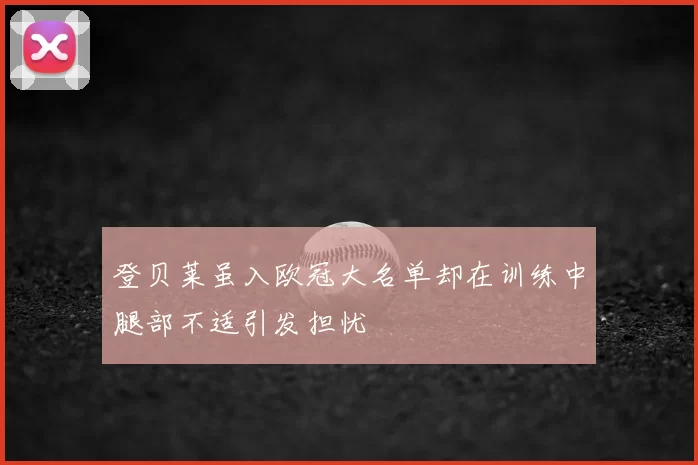 登贝莱虽入欧冠大名单却在训练中腿部不适引发担忧
