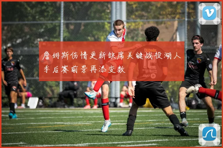 詹姆斯伤情更新缺席关键战役湖人季后赛前景再添变数