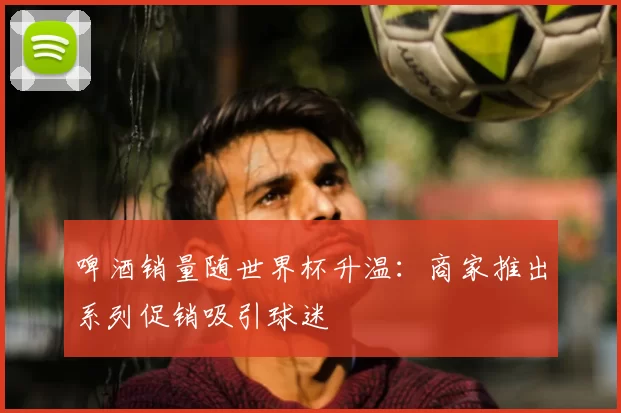 啤酒销量随世界杯升温：商家推出系列促销吸引球迷
