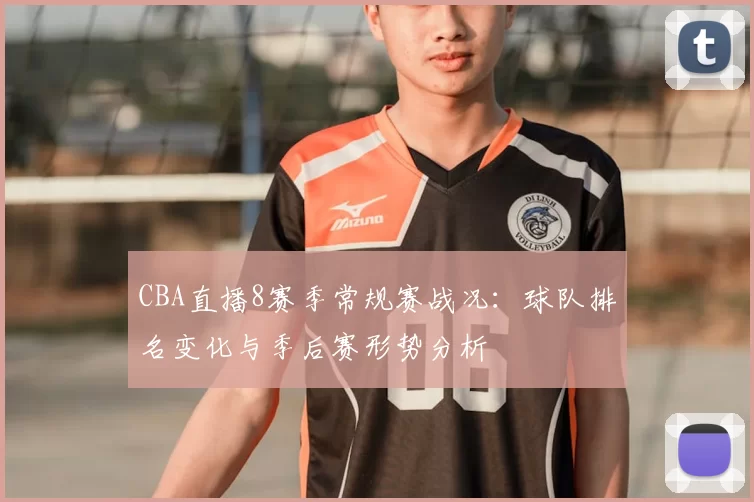 CBA直播8赛季常规赛战况:球队排名变化与季后赛形势分析