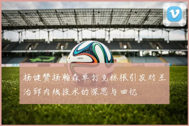 杨健赞杨瀚森单打克林根引发对王治郅内线技术的深思与回忆