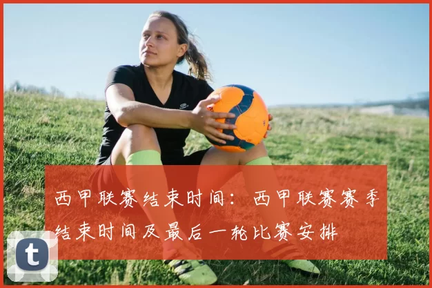西甲联赛结束时间：西甲联赛赛季结束时间及最后一轮比赛安排