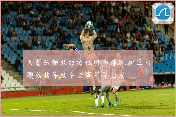 火箭队频频败给低胜率球队控卫问题或将导致季后赛早早出局