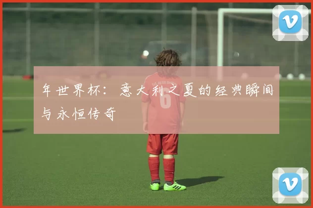 年世界杯：意大利之夏的经典瞬间与永恒传奇