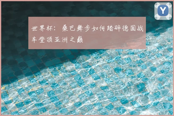 世界杯:桑巴舞步如何踏碎德国战车登顶亚洲之巅