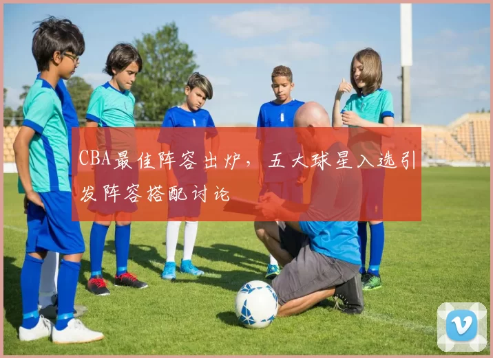 CBA最佳阵容出炉,五大球星入选引发阵容搭配讨论