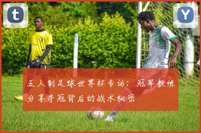 五人制足球世界杯专访：冠军教练分享夺冠背后的战术秘密