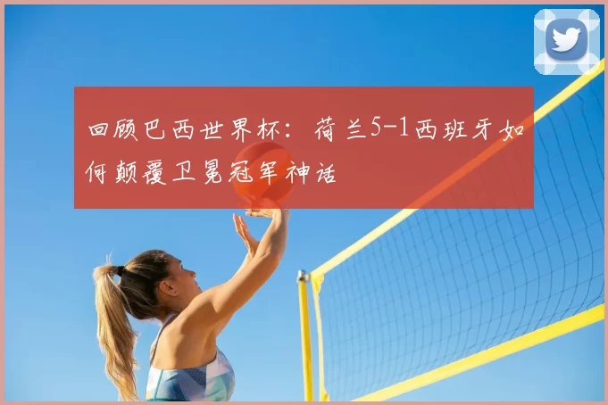 回顾巴西世界杯：荷兰5-1西班牙如何颠覆卫冕冠军神话