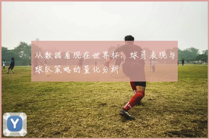 从数据看现在世界杯：球员表现与球队策略的量化分析