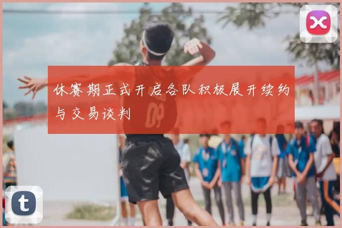 休赛期正式开启各队积极展开续约与交易谈判