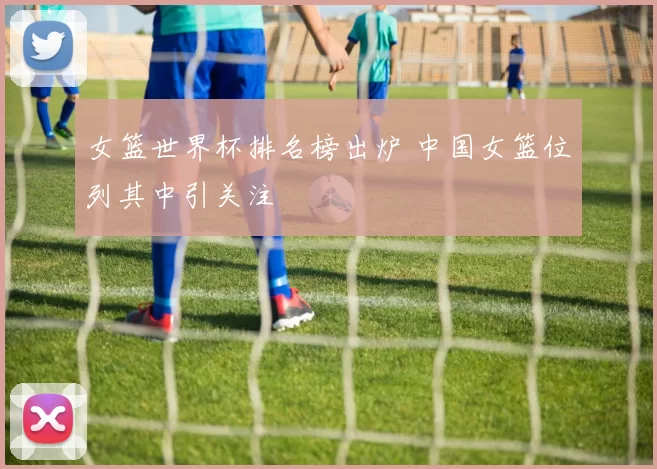 女篮世界杯排名榜出炉 中国女篮位列其中引关注