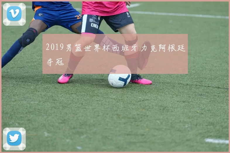 2019男篮世界杯西班牙力克阿根廷夺冠