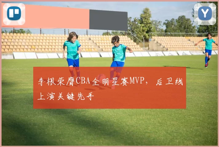李根荣膺CBA全明星赛MVP，后卫线上演关键先手
