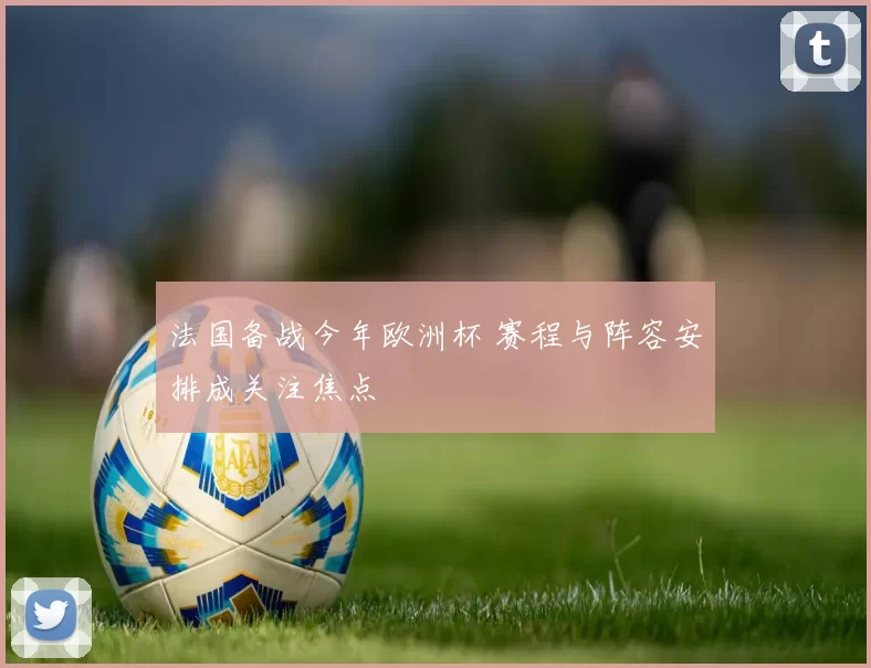 法国备战今年欧洲杯 赛程与阵容安排成关注焦点