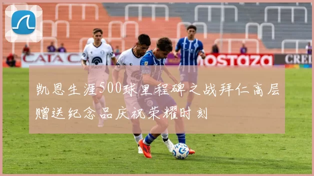 凯恩生涯500球里程碑之战拜仁高层赠送纪念品庆祝荣耀时刻