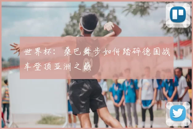 世界杯：桑巴舞步如何踏碎德国战车登顶亚洲之巅