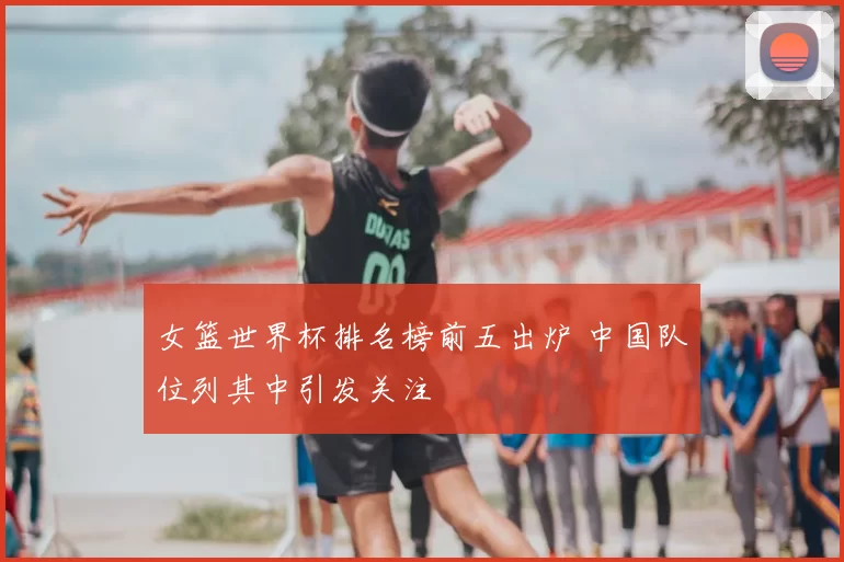 女篮世界杯排名榜前五出炉 中国队位列其中引发关注