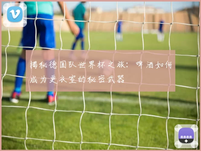 揭秘德国队世界杯之旅：啤酒如何成为更衣室的秘密武器