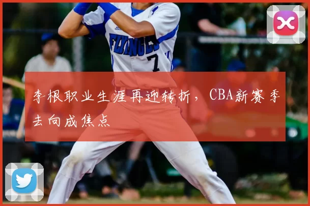 李根职业生涯再迎转折,CBA新赛季去向成焦点