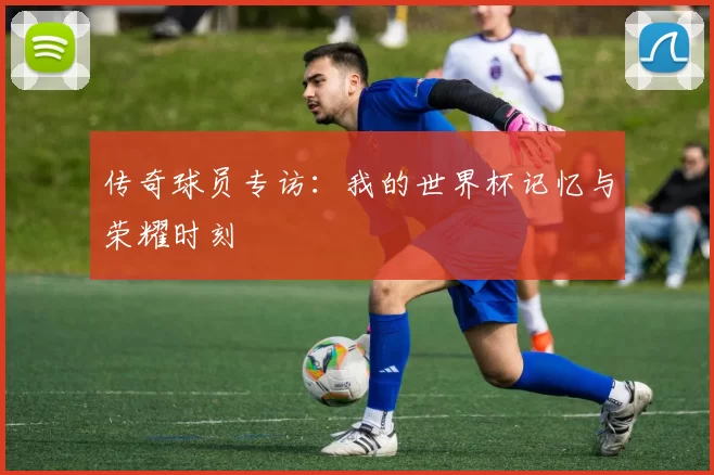 传奇球员专访：我的世界杯记忆与荣耀时刻
