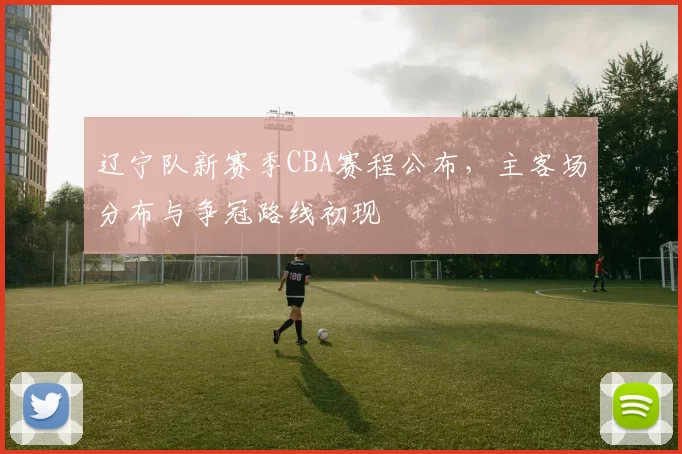 辽宁队新赛季CBA赛程公布，主客场分布与争冠路线初现