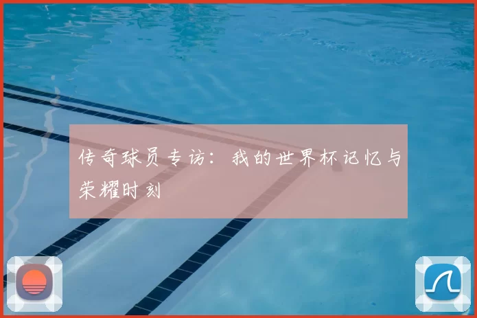 传奇球员专访：我的世界杯记忆与荣耀时刻