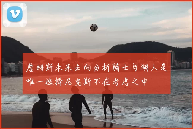 詹姆斯未来去向分析骑士与湖人是唯一选择尼克斯不在考虑之中