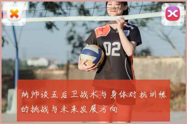 纳帅谈五后卫战术与身体对抗训练的挑战与未来发展方向