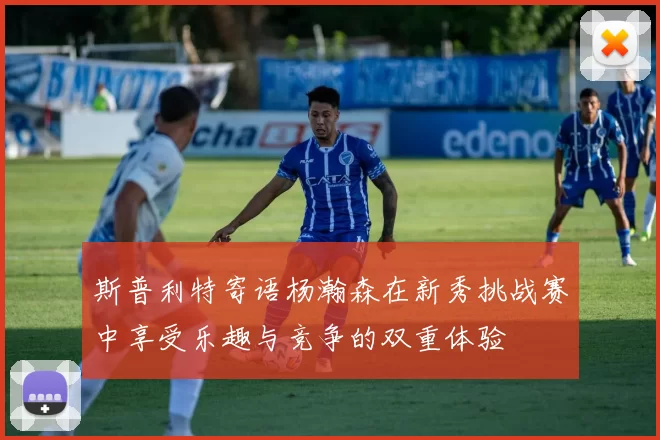 斯普利特寄语杨瀚森在新秀挑战赛中享受乐趣与竞争的双重体验