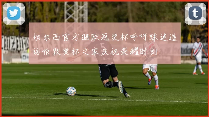 切尔西官方晒欧冠奖杯呼吁球迷造访伦敦奖杯之家庆祝荣耀时刻