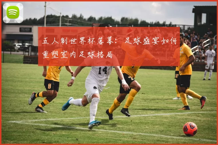 五人制世界杯落幕:足球盛宴如何重塑室内足球格局