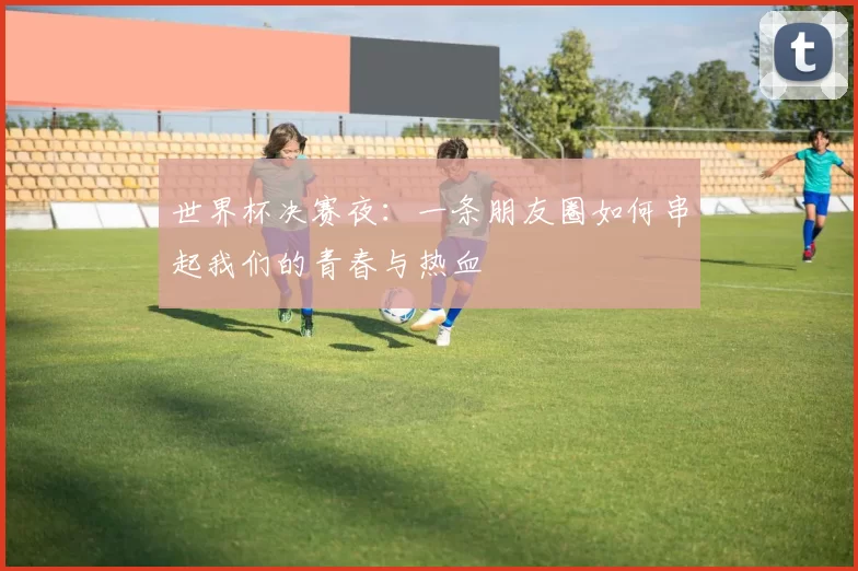 世界杯决赛夜：一条朋友圈如何串起我们的青春与热血