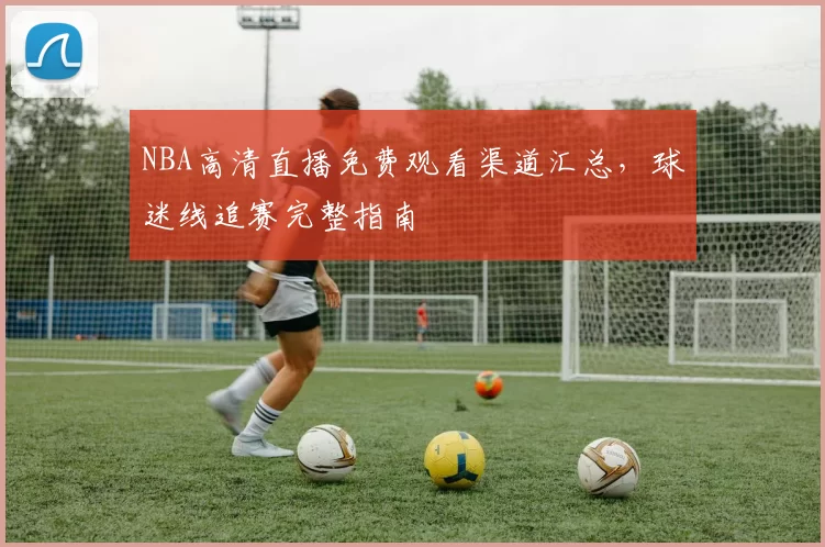 NBA高清直播免费观看渠道汇总,球迷线追赛完整指南