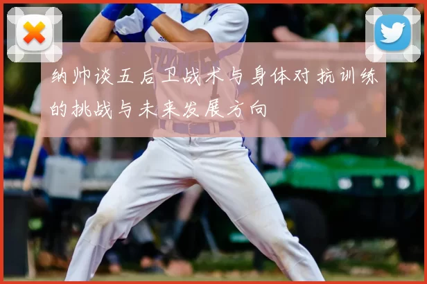纳帅谈五后卫战术与身体对抗训练的挑战与未来发展方向