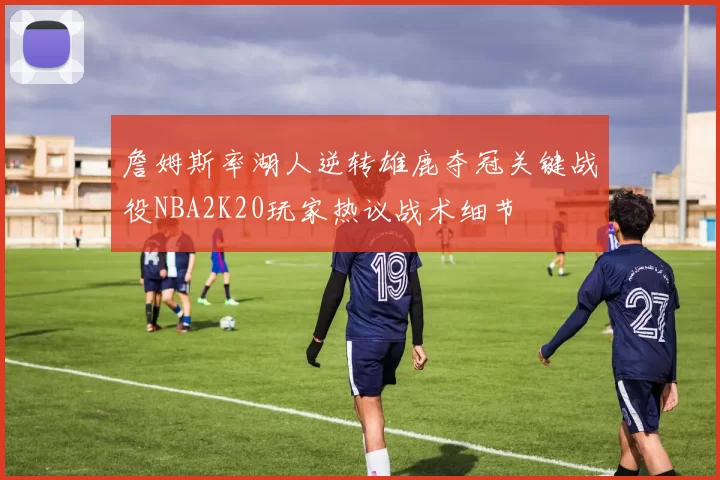 詹姆斯率湖人逆转雄鹿夺冠关键战役NBA2K20玩家热议战术细节