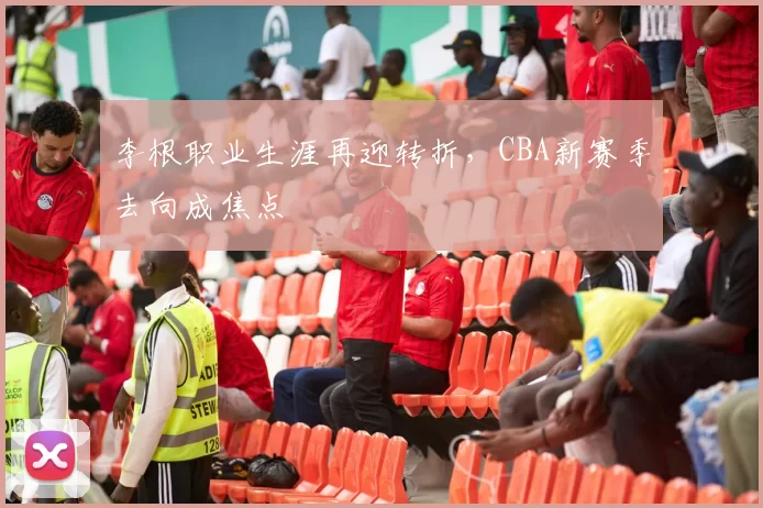 李根职业生涯再迎转折，CBA新赛季去向成焦点